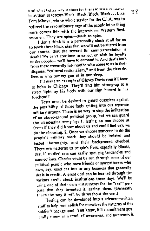 And what better way is there 107 INem (0 Sen uiciizu e 10 us than o scream Black, Black, Black, Black ... Like Tom Mboya, whose whole service for the C.LA. was to redirect the revolutionary rage of the people into a thing more compatible with the interests on Western Busi- nessmen. They are spies—death to spics.  1 don’t think it is a personality clash at all for us 10 teach these biack pigs that ‘we will not be altered from our course, that the reward for counterrevolution s Qeatht We can’t continue to expect o wish for loyalty 1o the people—we’ll have to ‘demand it. And that’s both from these cowardly fat-mouths ‘who come to us in their disguise, “cultural nationalism,” and from the class de- fectors who tommy-gun us in our sleep.  Tl make an example of Gloves Davis even if  have {0 hobo 1o Chicago. They’l find him strung-up 1o & street light by his heels with our sign burned in his forehead!!  Tests must be devised to guard ourselves ageinst the possibility of those fools getting into our separate millitary groups. There is n0 way to stop the infitration of an above-ground political group, but we can guard the clandestine army by: 1. letting no one choose us (even i they did know about us and could find u o the chaosing. 2. Once we choose someone (o do the people’s military work they should be isolated and lested thoroughly, and their background checked. There are patterns to peaple’s lives, especially Blacks, that if studied one can easily spot pig tendencies and connections. Checks could be run through some of our political peaple who have friends or sympathizers who wn, say, used car lots or any business that generally deals in credit. A great deal can be learned through the various credit check institutions these days. We’ll be using one of their own instruments for the “real” pur- pose that they invented it, against them. (Generally that’s the way it will be throughout the war.)  Testing can be develnped into a science—writien 41010 help reestablish for ourselves the patierns of this soldicr’s background. You knaw, full commitment gen- erally enmes as  result of awareness, and awareness is  37 